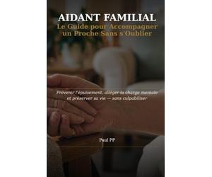 Aidant Familial: Le Guide pour Accompagner un Proche sans s'oublier : Prévenir l'Épuisement, Alléger la Charge Mentale et Administrative, et Préserver sa Vie - Sans Culpabiliser