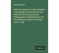 Aids and Incentives to the Acquisition of Knowledge; the Farewell Lecture Delivered on Retiring from the Professorship of Mathematics in the Royal Military Academy, Thursday, June 7, 1838