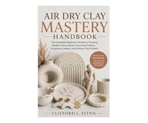 Air Dry Clay Mastery Handbook: The Complete Beginner’s Guide to Creating Modern Home Décor, Functional Pottery, Sculptures, Jewelry, and Artisan Clay Projects