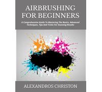 AIRBRUSHING FOR BEGINNERS: A Comprehensive Guide To Mastering The Basics, Advanced Techniques, Tips And Tricks For Stunning Results