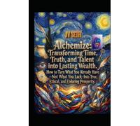 Alchemize. Transforming Time, Truth, and Talent into Lasting Wealth: How to Turn What You Already Have-Not What You Lack-Into True, Ethical, and Enduring Prosperity