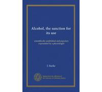 Alcohol, the sanction for its use: scientifically established and populary expounded by a physiologist