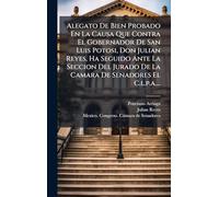 Alegato De Bien Probado En La Causa Que Contra El Gobernador De San Luis Potosi, Don Julian Reyes, Ha Seguido Ante La Seccion Del Jurado De La Camara De Senadores El C.l.p.a....