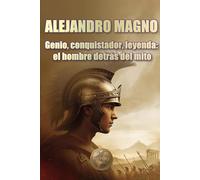 ALEJANDRO MAGNO. Genio, conquistador, leyenda: el hombre detrás del mito