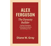 Alex Ferguson: The Dynasty Builder: Crafting Champions, Cultivating Excellence, and Defining an Era