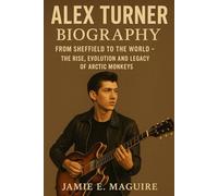 ALEX TURNER BIOGRAPHY: From Sheffield to the World- The Rise, Evolution and Legacy of Arctic Monkeys