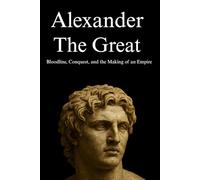 Alexander the Great: Bloodline, Conquest, and the Making of an Empire: A Comprehensive Biography of the Life, Campaigns, and Legacy of History’s Greatest Conqueror