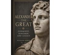 Alexander the Great: Conquest, Kingship, and Legacy: A Comprehensive History of the Macedonian Empire and the Man Who Changed the World