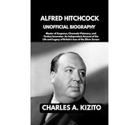 ALFRED HITCHCOCK UNOFFICIAL BIOGRAPHY: Master of Suspense, Cinematic Visionary, and Tireless Innovator. An Independent Account of the Life and Legacy of Britain’s Icon of the Silver Screen