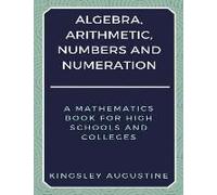 Algebra, Arithmetic, Numbers And Numeration: A Mathematics Book For High Schools And Colleges