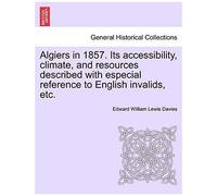 Algiers In 1857. Its Accessibility, Climate, And Resources Described With Especial Reference To English Invalids, Etc.