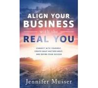 Align Your Business With The Real You: Connect With Yourself, Create What Matters Most, And Define Your Success