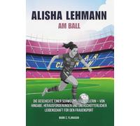 ALISHA LEHMANN : Am Ball: Die Geschichte einer Schweizer Fussballerin - von Hingabe, Herausforderungen und unerschütterlicher Leidenschaft für den Frauensport