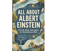 All About Albert Einstein: The Life, Ideas, and Legacy of a Revolutionary Mind