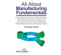 All About Manufacturing Fundamentals: A Comprehensive Guide to Manufacturing, from Shaping to Forming, Cutting, and Joining, including Shop Floor Etiquette, Product Development, and Quality Control
