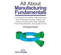 All About Manufacturing Fundamentals: A Comprehensive Guide to Manufacturing, from Shaping to Forming, Cutting, and Joining, including Shop Floor Etiquette, Product Development, and Quality Control