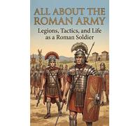 All About the Roman Army: Legions, Tactics, and Life as a Roman Soldier