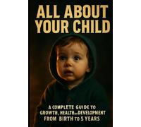 All About Your Child: A Complete Guide to Growth, Health, and Development from Birth to 5 Years: Understand Every Stage of Your Child’s Journey-Physically, Mentally, and Emotionally