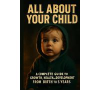 All About Your Child: A Complete Guide to Growth, Health, and Development from Birth to 5 Years: Understand Every Stage of Your Child’s Journey-Physically, Mentally, and Emotionally