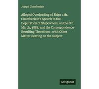 Alleged Overloading of Ships : Mr. Chamberlain's Speech to the Deputation of Shipowners, on the 8th March, 1883, and the Correspondence Resulting Therefrom ; with Other Matter Bearing on the Subject