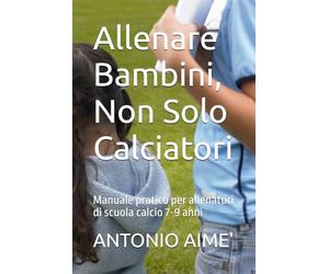 Allenare Bambini, Non Solo Calciatori: Manuale pratico per allenatori di scuola calcio 7-9 anni