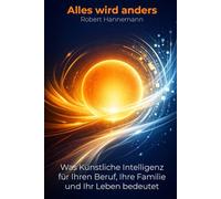 Alles wird anders: Was Künstliche Intelligenz für Ihren Beruf, Ihre Familie und Ihr Leben bedeutet