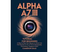 Alpha a7 III Tutorial for Beginners: A Step by Step User Manual to Unlock the Full Potential of the a7 III for Photography, Filmmaking, Vlogging & More