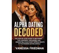 ALPHA DATING DECODED: The Step-by-Step Guide to Becoming the Confident, Grounded, and Irresistible Man Every Woman Wants in the Modern Dating World