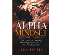 Alpha Mindset -A Guide For Men: How To Build Self-Confidence, Dream Big, Overcome Fear, And Build Better Relationships