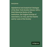 Alphabetical and Analytical Catalogue of the New-York Society Library: with a Brief Historical Notice of the Institution, the Original Articles of ... and the Charter and by-Laws of the Society