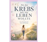 Als der Krebs mir ans Leben wollte: Eine Biografie über Kraft und Heilung