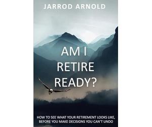 Am I Retire Ready?: How to See What Your Retirement Looks Like, Before You Make Decisions You Can’t Undo