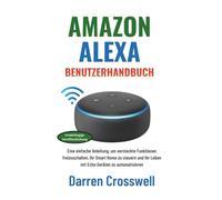 Amazon Alexa Benutzerhandbuch: Eine einfache Anleitung, um versteckte Funktionen freizuschalten, Ihr Smart Home zu steuern und Ihr Leben mit Echo Geräten zu automatisieren
