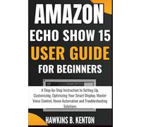 Amazon Echo Show 15 User Guide For Beginners: A Step-by-Step Instruction to Setting Up, Customizing, Optimizing Your Smart Display, Master Voice Control, Home Automation and Troubleshooting Solutions