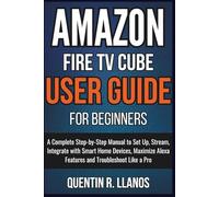 Amazon Fire TV Cube User Guide For Beginners: A Complete Step-by-Step Manual to Set Up, Stream, Integrate with Smart Home Devices, Maximize Alexa Features and Troubleshoot Like a Pro