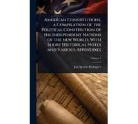 American Constitutions, A Compilation Of The Political Constitution Of The Independent Nations Of The New World, With Short Historical Notes And Various Appendixes