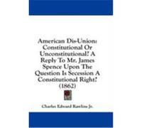 American Dis-Union: Constitutional or Unconstitutional? a Reply to Mr. James Spence Upon the Question Is Secession a Constitutional Right? Rawlins, Charles Edward, Jr. (Auteur)