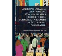 American Embassies, Legations and Consulates Mean Better Foreign Business; an Argument in Pictures and Paragraphs ..