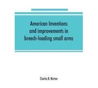 American Inventions And Improvements In Breech-Loading Small Arms, Heavy Ordnance, Machine Guns, Magazine Arms, Fixed Ammunition, Pistols, Projectiles, Explosives, And Other Munitions Of War, Includin