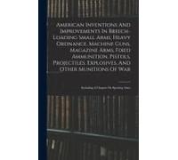 American Inventions And Improvements In Breech-Loading Small Arms, Heavy Ordnance, Machine Guns, Magazine Arms, Fixed Ammunition, Pistols, Projectiles, Explosives, And Other Munitions Of War