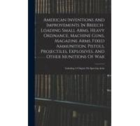 American Inventions And Improvements In Breech-Loading Small Arms, Heavy Ordnance, Machine Guns, Magazine Arms, Fixed Ammunition, Pistols, Projectiles