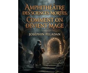 Amphithéâtre des sciences mortes. Comment on devient mage: Le guide initiatique du Sâr Mérodack Joséphin Peladan pour maîtriser les sciences occultes et atteindre l'automagification
