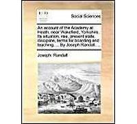 An Account Of The Academy At Heath, Near Wakefield, Yorkshire. Its Situation, Rise, Present State, Discipline, Terms For Boarding And Teaching; ... By Joseph Randall, ...
