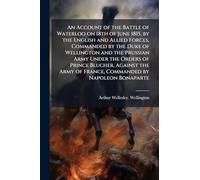 An Account of the Battle of Waterloo on 18th of June 1815, by the English and Allied Forces, Commanded by the Duke of Wellington and the Prussian Army ... of France, Commanded by Napoleon Bonaparte