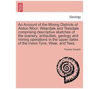 An Account Of The Mining Districts Of Alston Moor, Weardale And Teesdale Comprising Descriptive Sketches Of The Scenery, Antiquities, Geology And ... Dales Of The Rivers Tyne, Wear, And Tees.