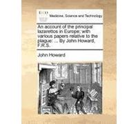 An Account Of The Principal Lazarettos In Europe; With Various Papers Relative To The Plague: ... By John Howard, F.R.S.