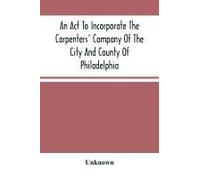 An Act To Incorporate The Carpenters' Company Of The City And County Of Philadelphia; By-Laws, Rules And Regulations; Together With Reminiscences Of The Hall, Extracts From The Ancient Minutes, And Ca