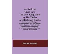 An Address Given In To The Late King James By The Titular Archbishop Of Dublin; From The General Meeting Of The Romish Bishops And Clergy Of Ireland, Held In May Last, By That King's Order. Wherein Se