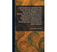 An American Apostle, the Very Reverend Matthew Anthony O'Brien, O.P., Model Priest and Religious, Promoter of Catholic Education, Tireless and ... of Souls in the United States and Canada