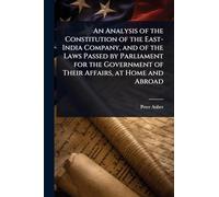 An Analysis of the Constitution of the East-India Company, and of the Laws Passed by Parliament for the Government of Their Affairs, at Home and Abroad